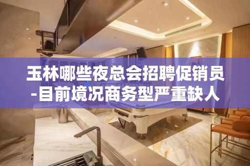 玉林哪些夜总会招聘促销员-目前境况商务型严重缺人