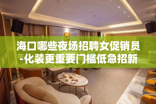 海口哪些夜场招聘女促销员-化装更重要门槛低急招新人