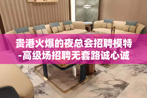 贵港火爆的夜总会招聘模特-高级场招聘无套路诚心诚意对待每一个
