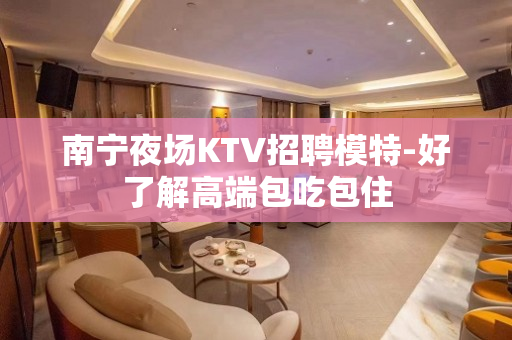 南宁夜场KTV招聘模特-好了解高端包吃包住