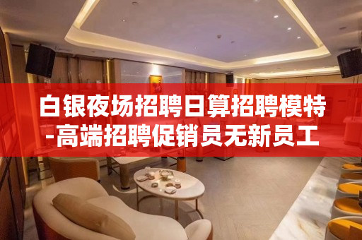白银夜场招聘日算招聘模特-高端招聘促销员无新员工入职花费