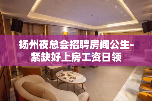 扬州夜总会招聘房间公生-紧缺好上房工资日领