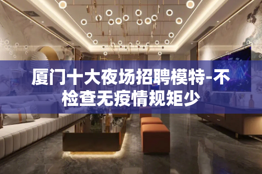 厦门十大夜场招聘模特-不检查无疫情规矩少