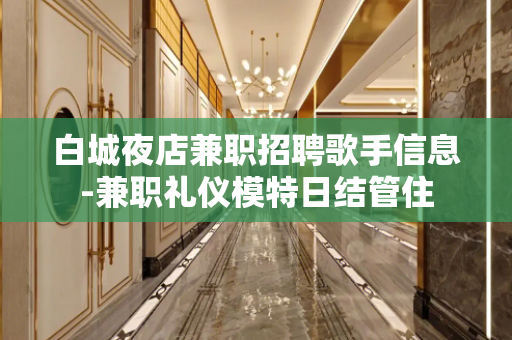 白城夜店兼职招聘歌手信息-兼职礼仪模特日结管住