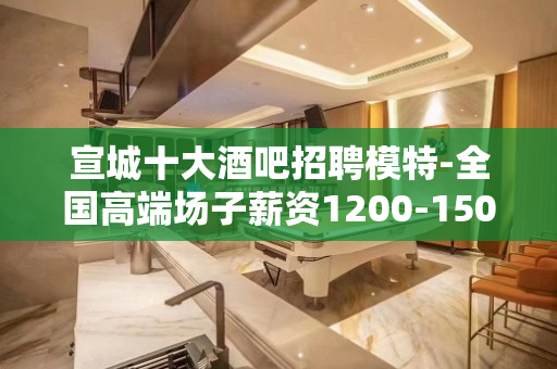 宣城十大酒吧招聘模特-全国高端场子薪资1200-1500