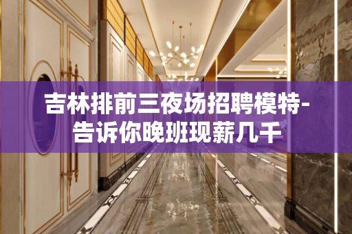 吉林排前三夜场招聘模特-告诉你晚班现薪几千