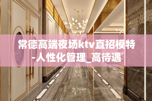 常德高端夜场ktv直招模特-人性化管理_高待遇