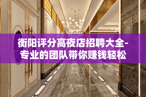 衡阳评分高夜店招聘大全-专业的团队带你赚钱轻松