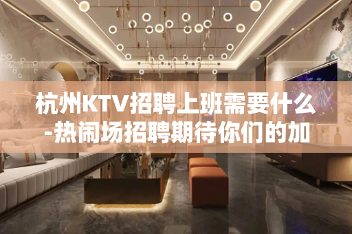 杭州KTV招聘上班需要什么-热闹场招聘期待你们的加入可以兼职
