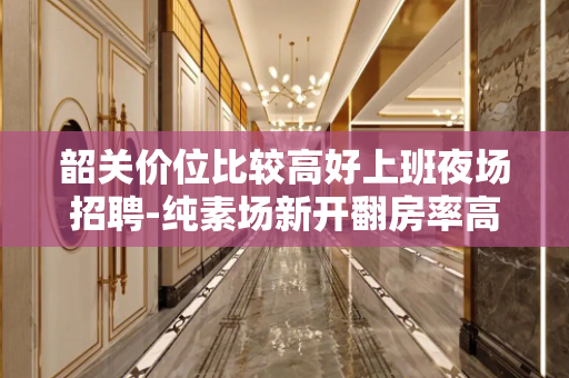 韶关价位比较高好上班夜场招聘-纯素场新开翻房率高