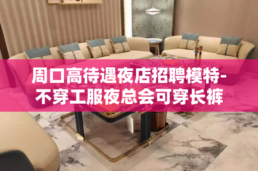 周口高待遇夜店招聘模特-不穿工服夜总会可穿长裤