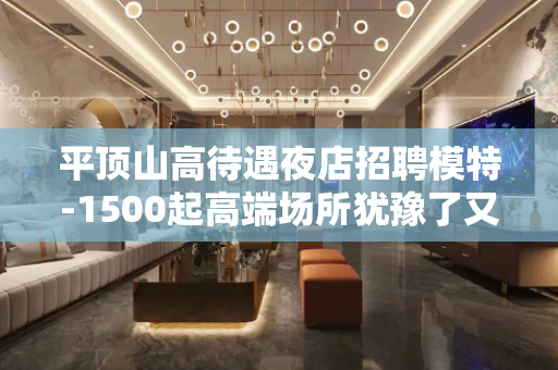 平顶山高待遇夜店招聘模特-1500起高端场所犹豫了又会错过