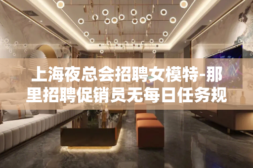 上海夜总会招聘女模特-那里招聘促销员无每日任务规定