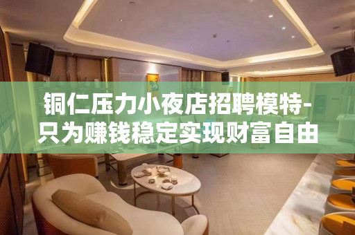 铜仁压力小夜店招聘模特-只为赚钱稳定实现财富自由