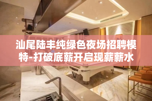 汕尾陆丰纯绿色夜场招聘模特-打破底薪开启现薪薪水模特