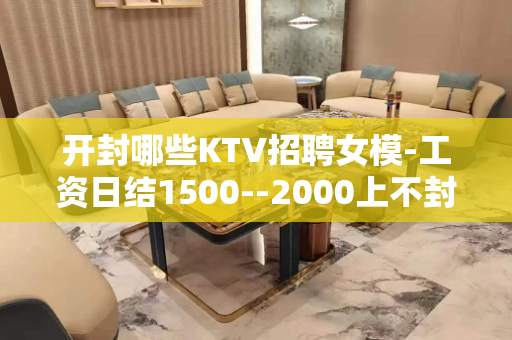 开封哪些KTV招聘女模-工资日结1500--2000上不封顶