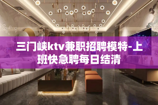 三门峡ktv兼职招聘模特-上班快急聘每日结清
