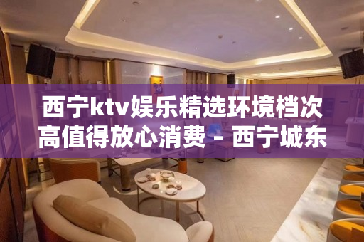 西宁ktv娱乐精选环境档次高值得放心消费 – 西宁城东KTV排名大全