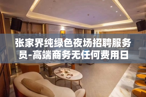 张家界纯绿色夜场招聘服务员-高端商务无任何费用日结1200起