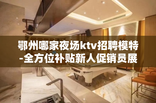 鄂州哪家夜场ktv招聘模特-全方位补贴新人促销员展现本人