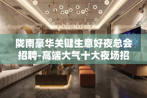 陇南豪华关键生意好夜总会招聘-高端大气十大夜场招聘排名
