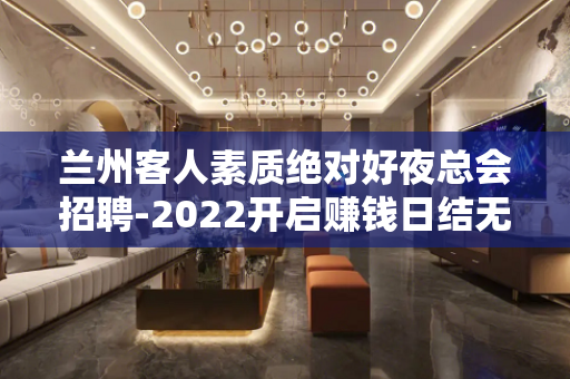 兰州客人素质绝对好夜总会招聘-2022开启赚钱日结无拖欠