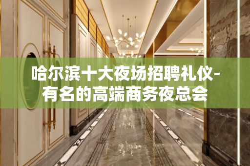 哈尔滨十大夜场招聘礼仪-有名的高端商务夜总会