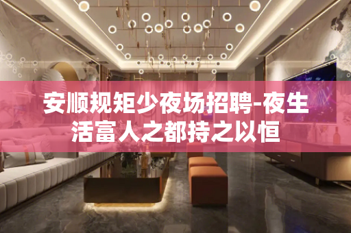 安顺规矩少夜场招聘-夜生活富人之都持之以恒