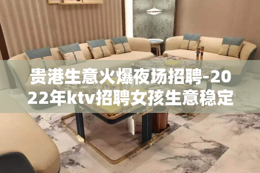 贵港生意火爆夜场招聘-2022年ktv招聘女孩生意稳定