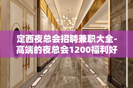 定西夜总会招聘兼职大全-高端的夜总会1200福利好待遇高