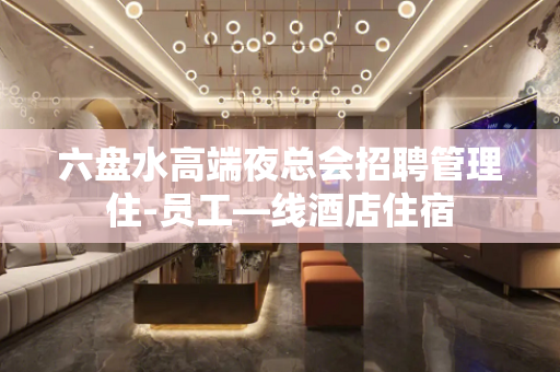六盘水高端夜总会招聘管理住-员工—线酒店住宿