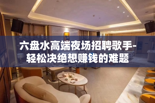 六盘水高端夜场招聘歌手-轻松决绝想赚钱的难题