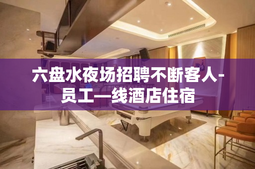 六盘水夜场招聘不断客人-员工—线酒店住宿