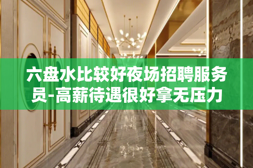 六盘水比较好夜场招聘服务员-高薪待遇很好拿无压力