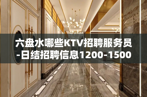 六盘水哪些KTV招聘服务员-日结招聘信息1200-1500起