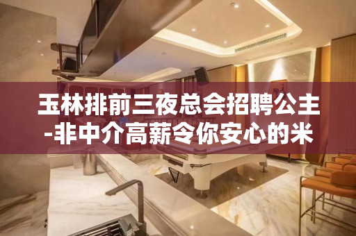 玉林排前三夜总会招聘公主-非中介高薪令你安心的米