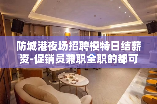 防城港夜场招聘模特日结薪资-促销员兼职全职的都可以