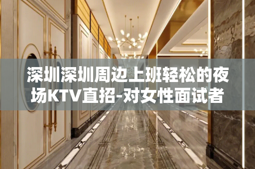 深圳深圳周边上班轻松的夜场KTV直招-对女性面试者要注意什么