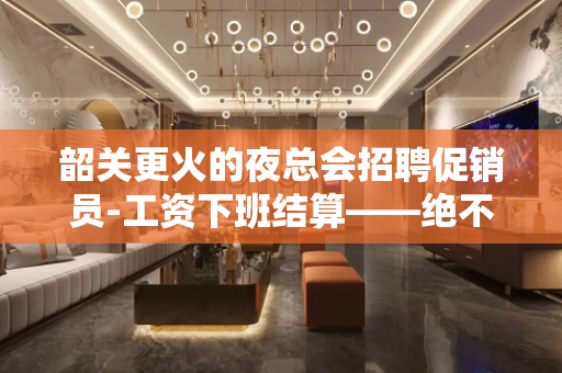 韶关更火的夜总会招聘促销员-工资下班结算——绝不拖欠