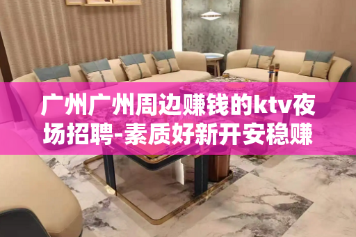 广州广州周边赚钱的ktv夜场招聘-素质好新开安稳赚钱