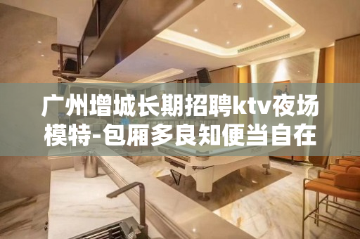 广州增城长期招聘ktv夜场模特-包厢多良知便当自在