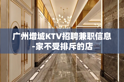 广州增城KTV招聘兼职信息-家不受排斥的店