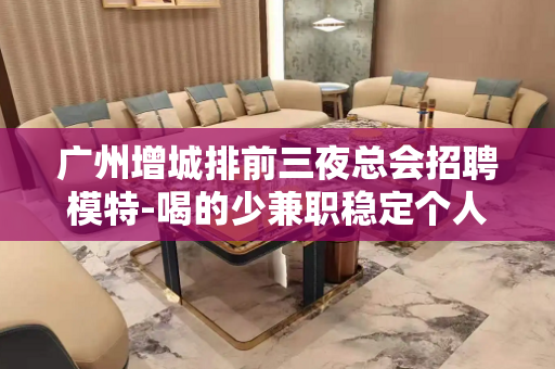 广州增城排前三夜总会招聘模特-喝的少兼职稳定个人直招