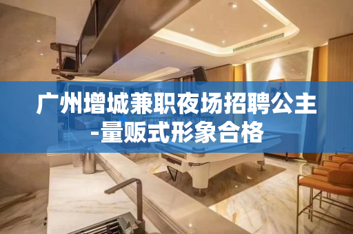 广州增城兼职夜场招聘公主-量贩式形象合格