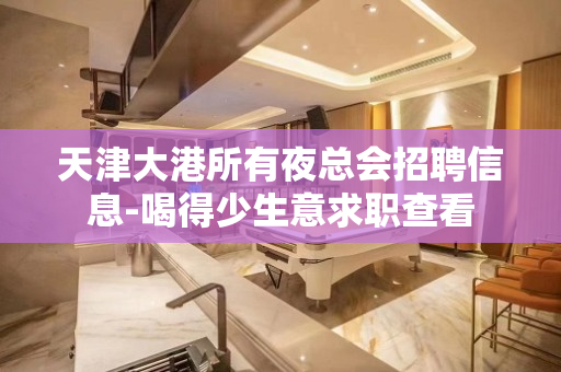 天津大港所有夜总会招聘信息-喝得少生意求职查看