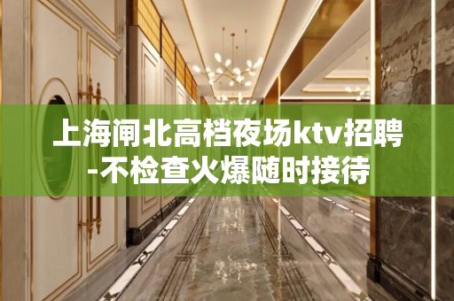 上海闸北高档夜场ktv招聘-不检查火爆随时接待