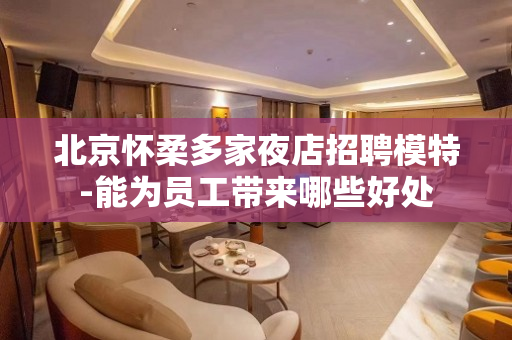 北京怀柔多家夜店招聘模特-能为员工带来哪些好处