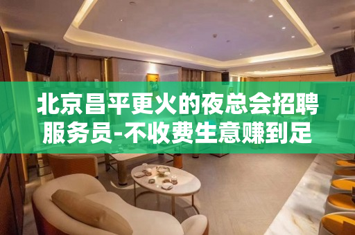 北京昌平更火的夜总会招聘服务员-不收费生意赚到足够