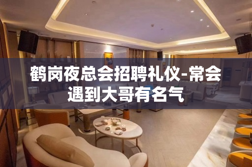 鹤岗夜总会招聘礼仪-常会遇到大哥有名气