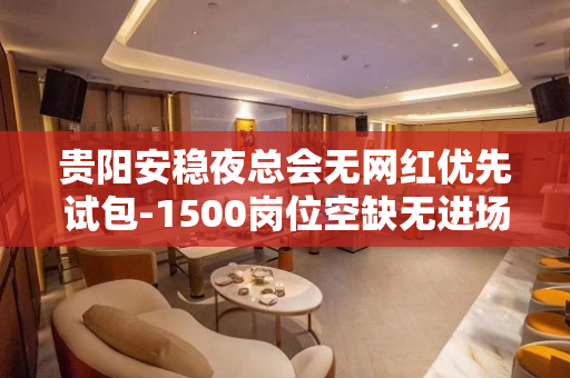 贵阳安稳夜总会无网红优先试包-1500岗位空缺无进场费